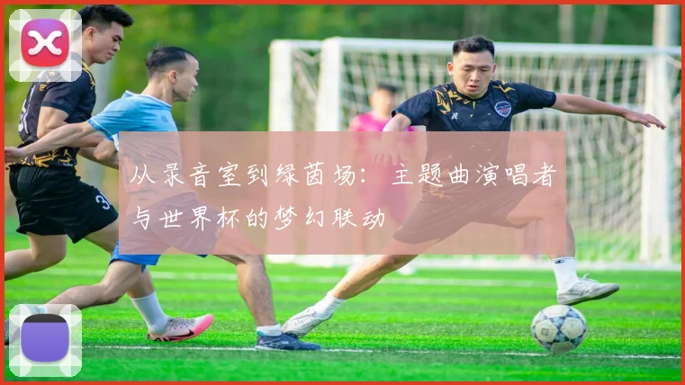 从录音室到绿茵场：主题曲演唱者与世界杯的梦幻联动