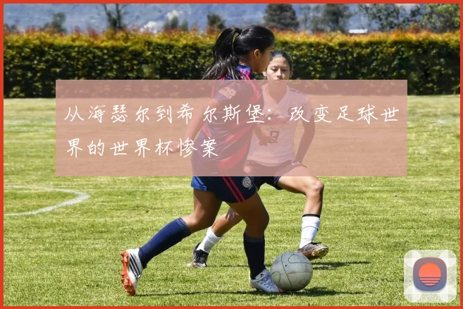 从海瑟尔到希尔斯堡:改变足球世界的世界杯惨案