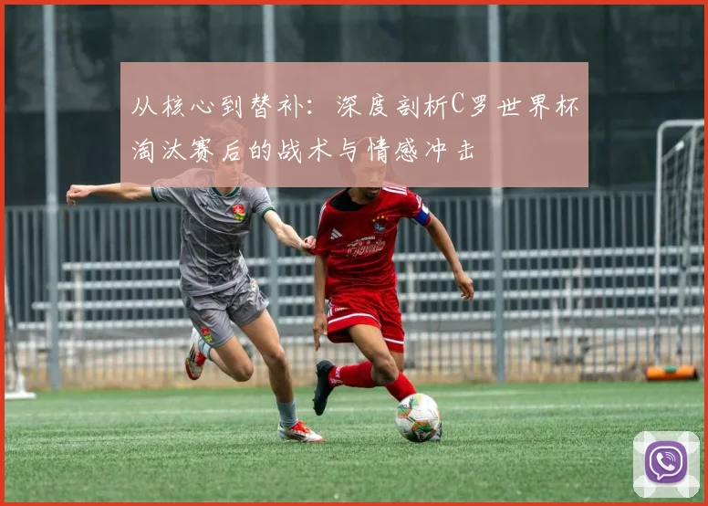 从核心到替补：深度剖析C罗世界杯淘汰赛后的战术与情感冲击