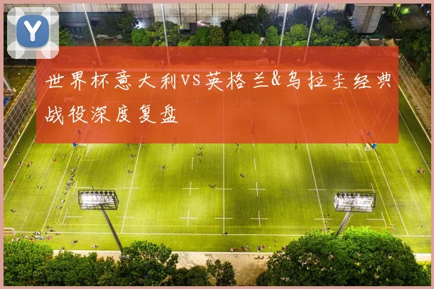 世界杯意大利vs英格兰&乌拉圭经典战役深度复盘