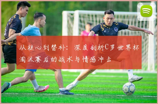 从核心到替补：深度剖析C罗世界杯淘汰赛后的战术与情感冲击