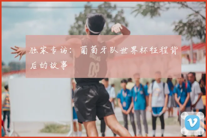 独家专访：葡萄牙队世界杯征程背后的故事