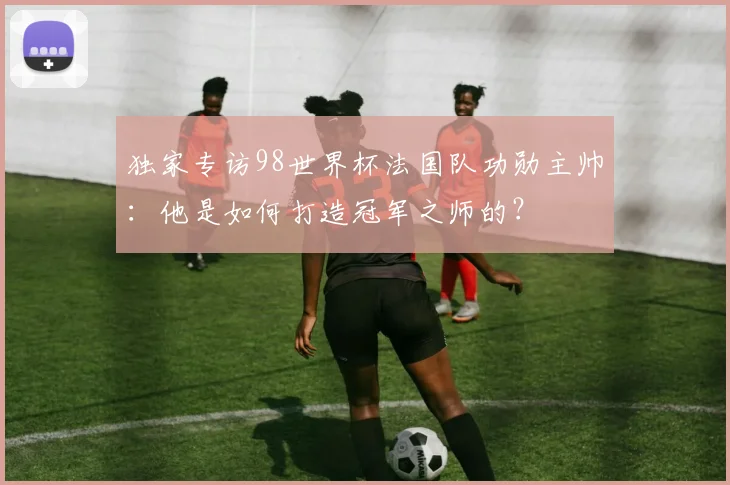 独家专访98世界杯法国队功勋主帅:他是如何打造冠军之师的?