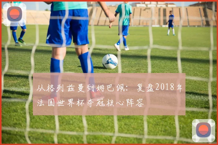 从格列兹曼到姆巴佩：复盘2018年法国世界杯夺冠核心阵容