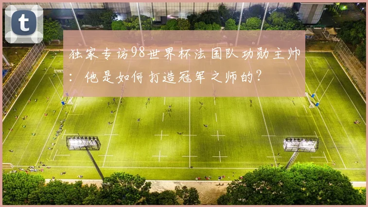 独家专访98世界杯法国队功勋主帅:他是如何打造冠军之师的?