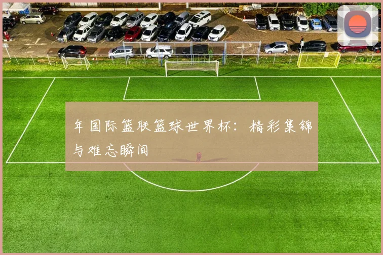 年国际篮联篮球世界杯：精彩集锦与难忘瞬间