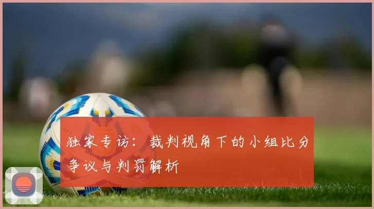 独家专访：裁判视角下的小组比分争议与判罚解析