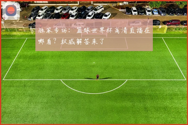 独家专访：篮球世界杯高清直播在哪看？权威解答来了