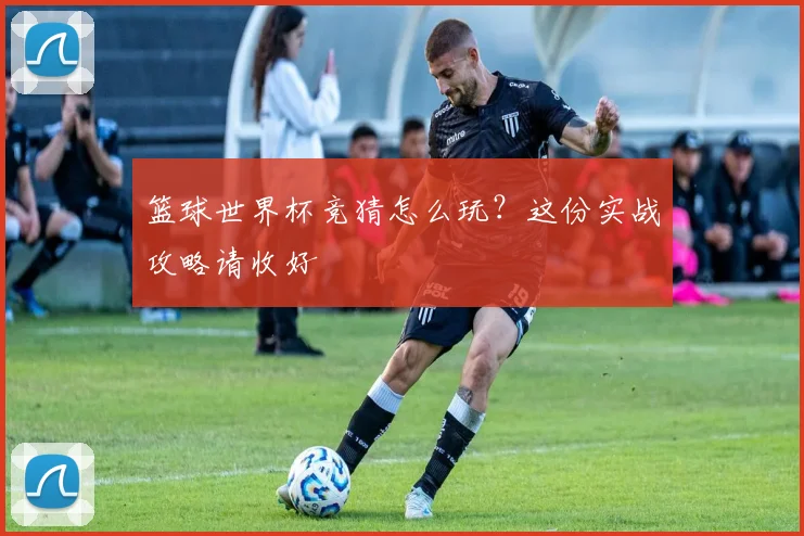 篮球世界杯竞猜怎么玩?这份实战攻略请收好