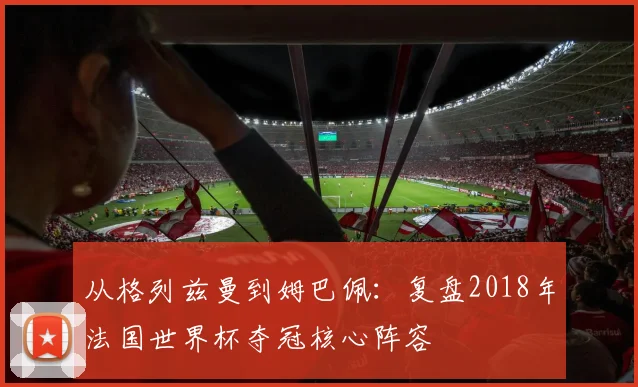 从格列兹曼到姆巴佩：复盘2018年法国世界杯夺冠核心阵容