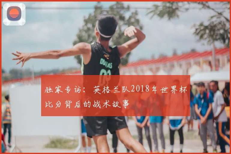 独家专访：英格兰队2018年世界杯比分背后的战术故事