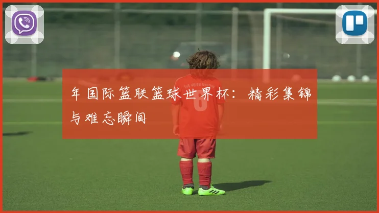 年国际篮联篮球世界杯：精彩集锦与难忘瞬间