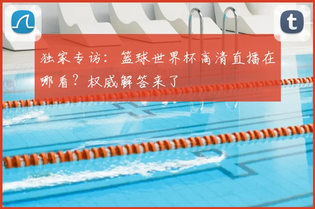 独家专访：篮球世界杯高清直播在哪看？权威解答来了