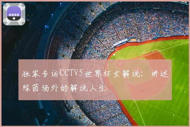 独家专访CCTV5世界杯女解说:讲述绿茵场外的解说人生