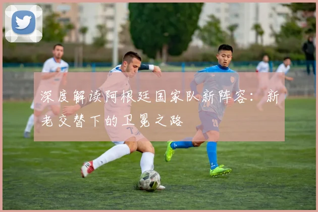 深度解读阿根廷国家队新阵容：新老交替下的卫冕之路