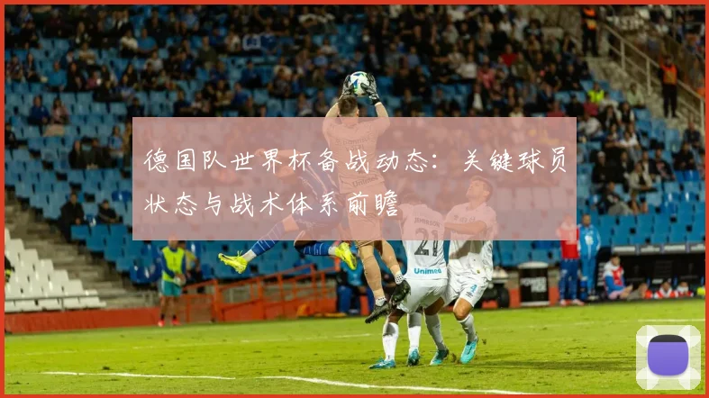 德国队世界杯备战动态：关键球员状态与战术体系前瞻