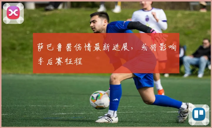 萨巴鲁酱伤情最新进展，或将影响季后赛征程