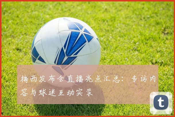 梅西发布会直播亮点汇总：专访内容与球迷互动实录