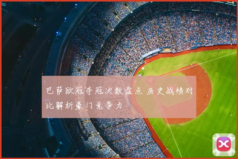 巴萨欧冠夺冠次数盘点 历史战绩对比解析豪门竞争力