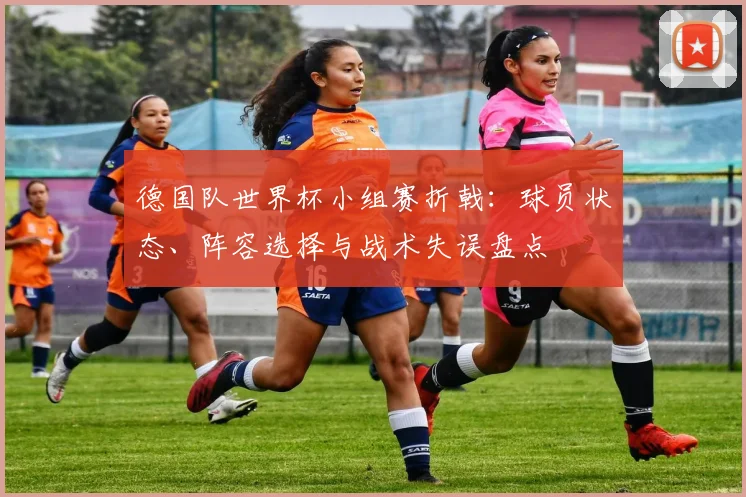 德国队世界杯小组赛折戟：球员状态、阵容选择与战术失误盘点