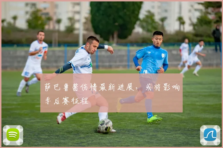 萨巴鲁酱伤情最新进展，或将影响季后赛征程